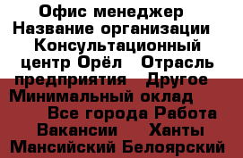 Офис-менеджер › Название организации ­ Консультационный центр Орёл › Отрасль предприятия ­ Другое › Минимальный оклад ­ 20 000 - Все города Работа » Вакансии   . Ханты-Мансийский,Белоярский г.